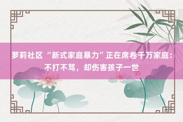 萝莉社区 “新式家庭暴力”正在席卷千万家庭：不打不骂，却伤害孩子一世