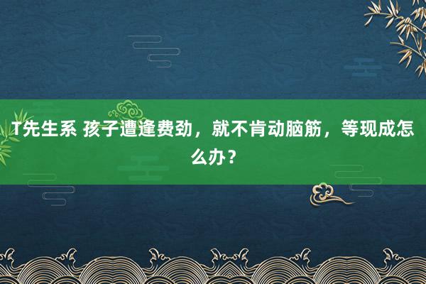 T先生系 孩子遭逢费劲，就不肯动脑筋，等现成怎么办？