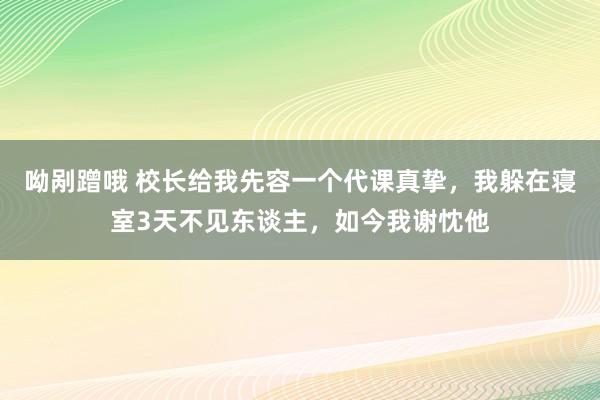 呦剐蹭哦 校长给我先容一个代课真挚，我躲在寝室3天不见东谈主，如今我谢忱他