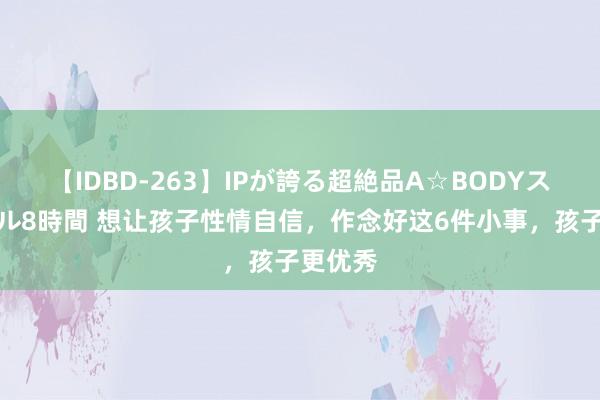 【IDBD-263】IPが誇る超絶品A☆BODYスペシャル8時間 想让孩子性情自信，作念好这6件小事，孩子更优秀