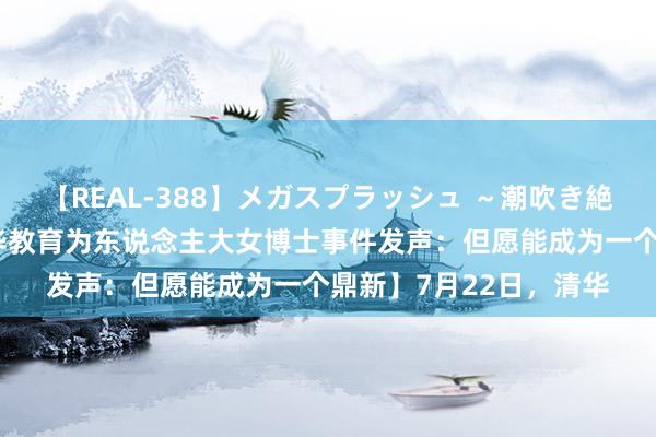 【REAL-388】メガスプラッシュ ～潮吹き絶頂スペシャル～ 【清华教育为东说念主大女博士事件发声：但愿能成为一个鼎新】7月22日，清华