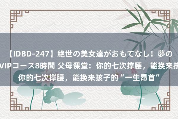 【IDBD-247】絶世の美女達がおもてなし！夢の桃源郷 IP風俗街 VIPコース8時間 父母课堂：你的七次撑腰，能换来孩子的“一生昂首”