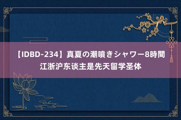 【IDBD-234】真夏の潮噴きシャワー8時間 江浙沪东谈主是先天留学圣体