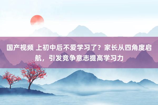 国产视频 上初中后不爱学习了？家长从四角度启航，引发竞争意志提高学习力