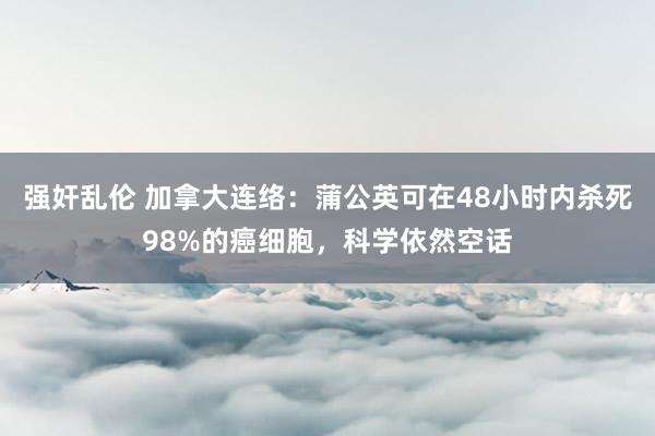 强奸乱伦 加拿大连络：蒲公英可在48小时内杀死98%的癌细胞，科学依然空话