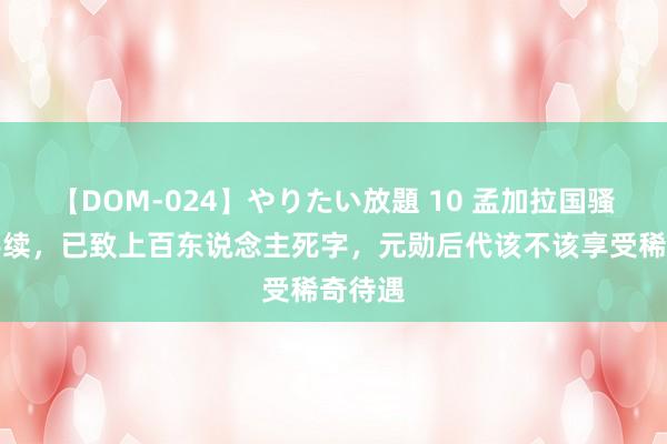 【DOM-024】やりたい放題 10 孟加拉国骚乱合手续，已致上百东说念主死字，元勋后代该不该享受稀奇待遇