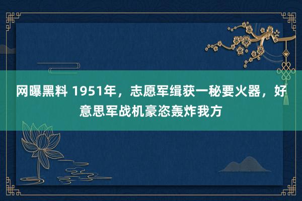 网曝黑料 1951年，志愿军缉获一秘要火器，好意思军战机豪恣轰炸我方