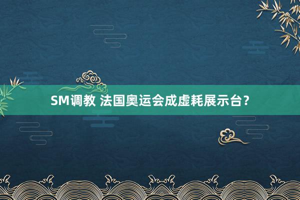 SM调教 法国奥运会成虚耗展示台？