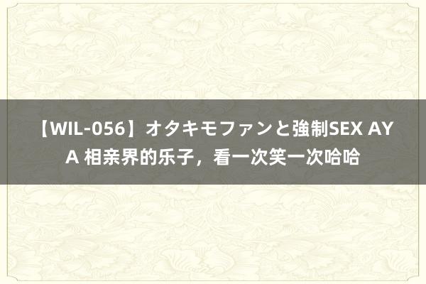 【WIL-056】オタキモファンと強制SEX AYA 相亲界的乐子，看一次笑一次哈哈