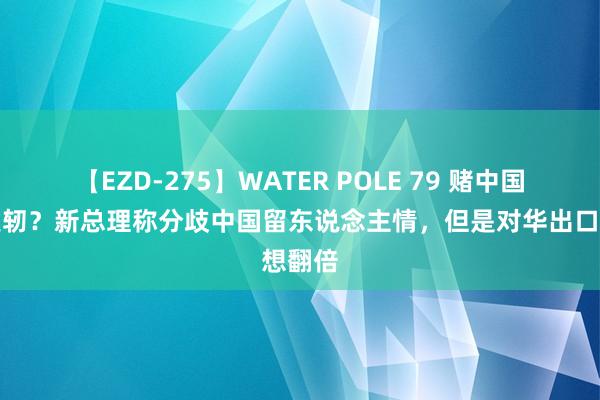 【EZD-275】WATER POLE 79 赌中国不会发轫？新总理称分歧中国留东说念主情，但是对华出口想翻倍