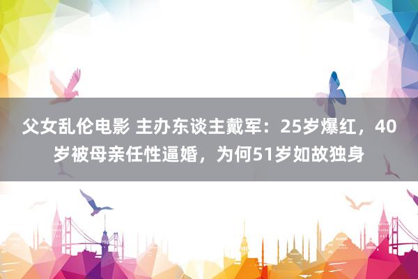 父女乱伦电影 主办东谈主戴军：25岁爆红，40岁被母亲任性逼婚，为何51岁如故独身