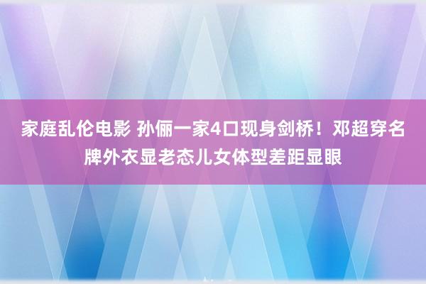 家庭乱伦电影 孙俪一家4口现身剑桥！邓超穿名牌外衣显老态儿女体型差距显眼