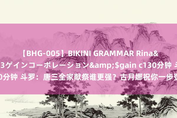 【BHG-005】BIKINI GRAMMAR Rina</a>2017-04-23ゲインコーポレーション&$gain c130分钟 斗罗：唐三全家献祭谁更强？古月娜祝你一步登天，小舞也太粗拙了