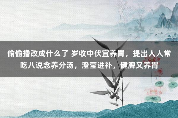 偷偷撸改成什么了 岁收中伏宜养胃，提出人人常吃八说念养分汤，澄莹进补，健脾又养胃