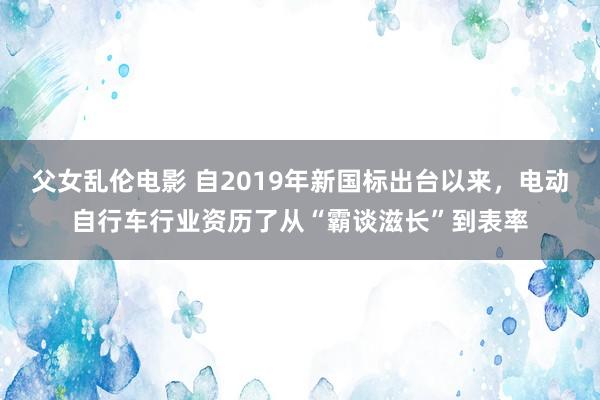 父女乱伦电影 自2019年新国标出台以来，电动自行车行业资历了从“霸谈滋长”到表率