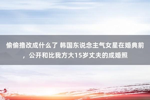 偷偷撸改成什么了 韩国东说念主气女星在婚典前，公开和比我方大15岁丈夫的成婚照