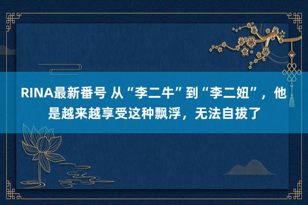 RINA最新番号 从“李二牛”到“李二妞”，他是越来越享受这种飘浮，无法自拔了