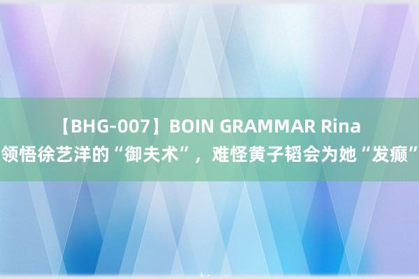 【BHG-007】BOIN GRAMMAR Rina 领悟徐艺洋的“御夫术”，难怪黄子韬会为她“发癫”