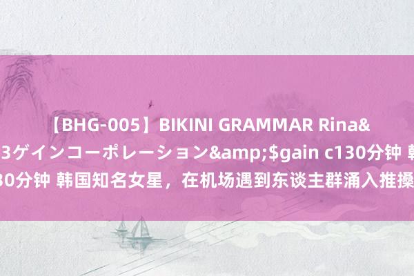 【BHG-005】BIKINI GRAMMAR Rina</a>2017-04-23ゲインコーポレーション&$gain c130分钟 韩国知名女星，在机场遇到东谈主群涌入推搡，颜料较着发怵弥留