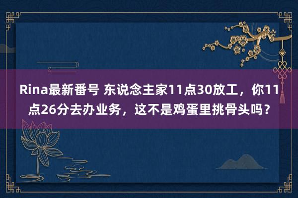 Rina最新番号 东说念主家11点30放工，你11点26分去办业务，这不是鸡蛋里挑骨头吗？