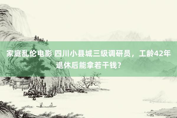 家庭乱伦电影 四川小县城三级调研员，工龄42年退休后能拿若干钱？