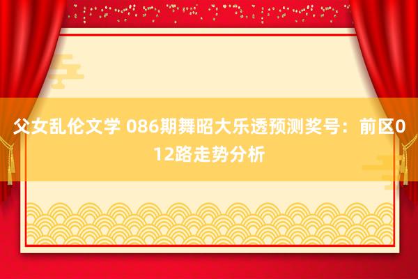 父女乱伦文学 086期舞昭大乐透预测奖号：前区012路走势分析