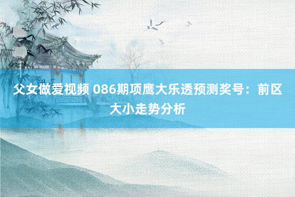 父女做爱视频 086期项鹰大乐透预测奖号：前区大小走势分析