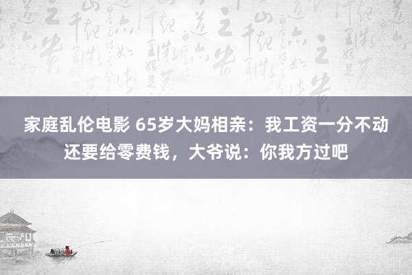 家庭乱伦电影 65岁大妈相亲：我工资一分不动还要给零费钱，大爷说：你我方过吧