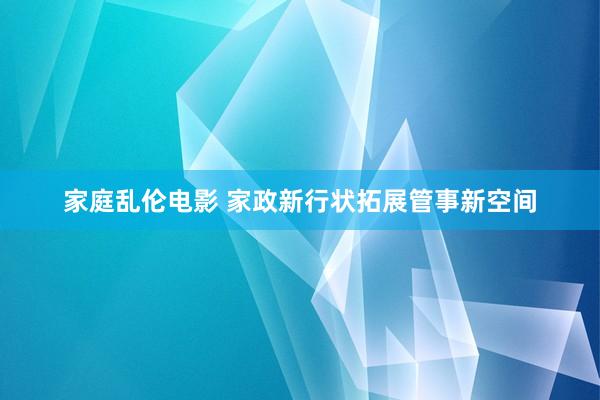 家庭乱伦电影 家政新行状拓展管事新空间