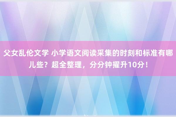 父女乱伦文学 小学语文阅读采集的时刻和标准有哪儿些？超全整理，分分钟擢升10分！