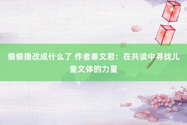 偷偷撸改成什么了 作者秦文君：在共读中寻找儿童文体的力量