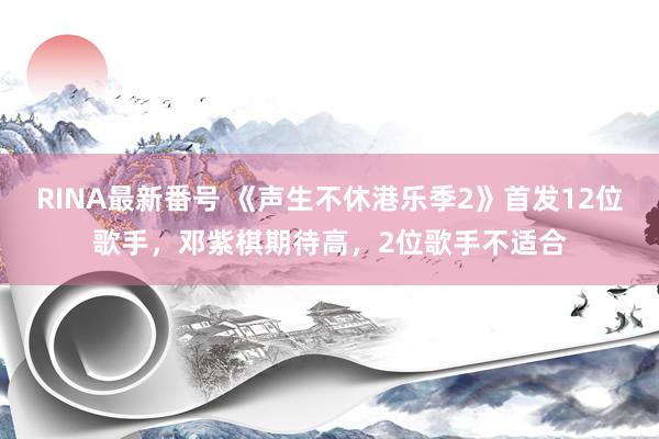 RINA最新番号 《声生不休港乐季2》首发12位歌手，邓紫棋期待高，2位歌手不适合