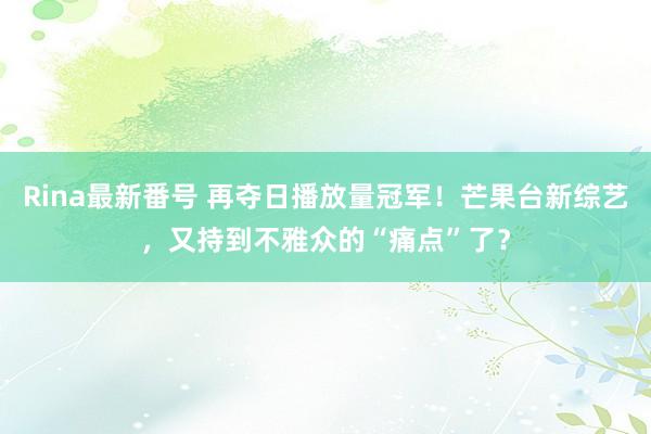 Rina最新番号 再夺日播放量冠军！芒果台新综艺，又持到不雅众的“痛点”了？