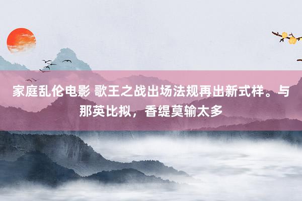 家庭乱伦电影 歌王之战出场法规再出新式样。与那英比拟，香缇莫输太多