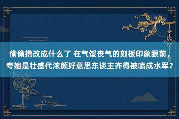 偷偷撸改成什么了 在气馁丧气的刻板印象眼前，夸她是壮盛代浓颜好意思东谈主齐得被喷成水军？