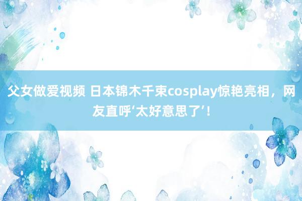 父女做爱视频 日本锦木千束cosplay惊艳亮相，网友直呼‘太好意思了’！