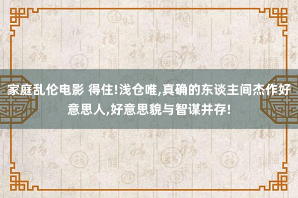 家庭乱伦电影 得住!浅仓唯，真确的东谈主间杰作好意思人，好意思貌与智谋并存!