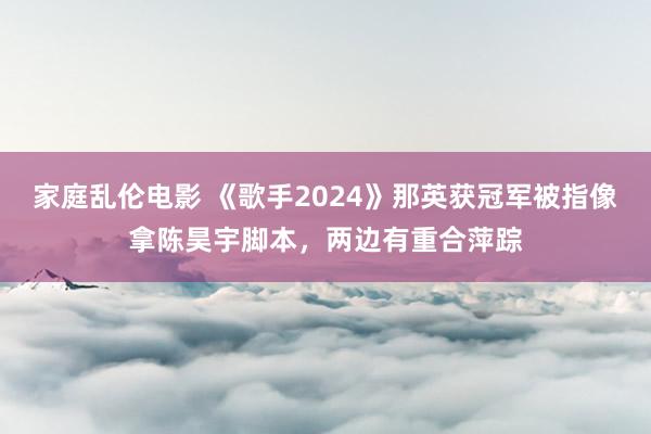 家庭乱伦电影 《歌手2024》那英获冠军被指像拿陈昊宇脚本，两边有重合萍踪