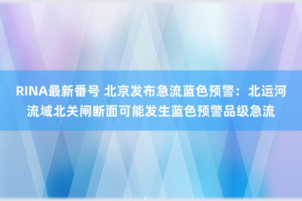 RINA最新番号 北京发布急流蓝色预警：北运河流域北关闸断面可能发生蓝色预警品级急流