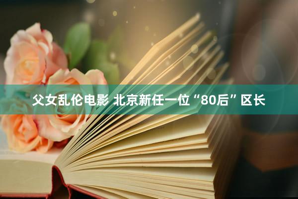 父女乱伦电影 北京新任一位“80后”区长