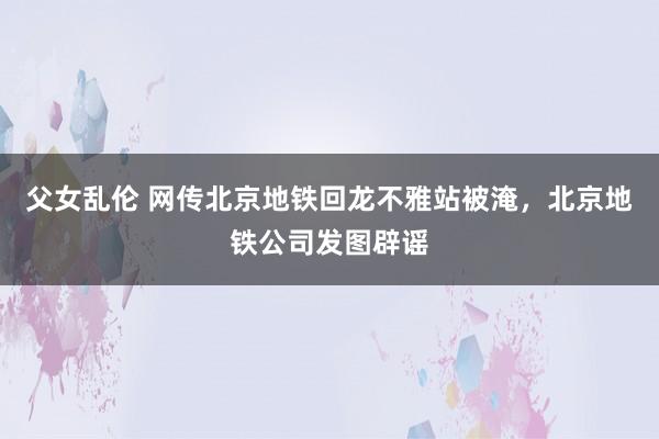 父女乱伦 网传北京地铁回龙不雅站被淹，北京地铁公司发图辟谣