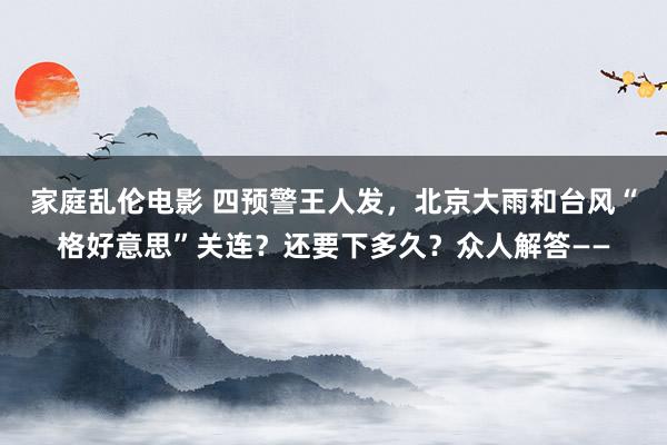 家庭乱伦电影 四预警王人发，北京大雨和台风“格好意思”关连？还要下多久？众人解答——