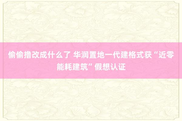 偷偷撸改成什么了 华润置地一代建格式获“近零能耗建筑”假想认证