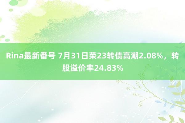 Rina最新番号 7月31日荣23转债高潮2.08%，转股溢价率24.83%