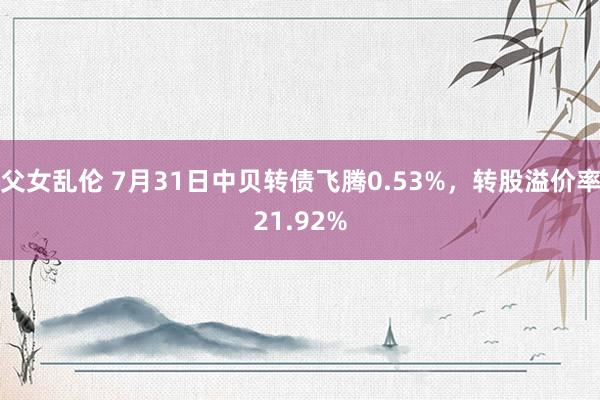 父女乱伦 7月31日中贝转债飞腾0.53%，转股溢价率21.92%