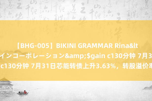 【BHG-005】BIKINI GRAMMAR Rina</a>2017-04-23ゲインコーポレーション&$gain c130分钟 7月31日芯能转债上升3.63%，转股溢价率62.12%