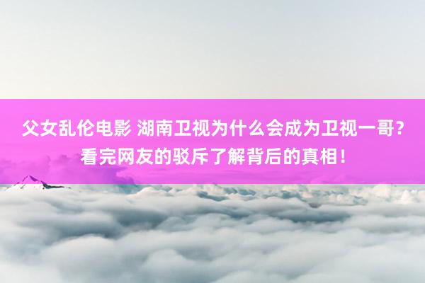 父女乱伦电影 湖南卫视为什么会成为卫视一哥？看完网友的驳斥了解背后的真相！