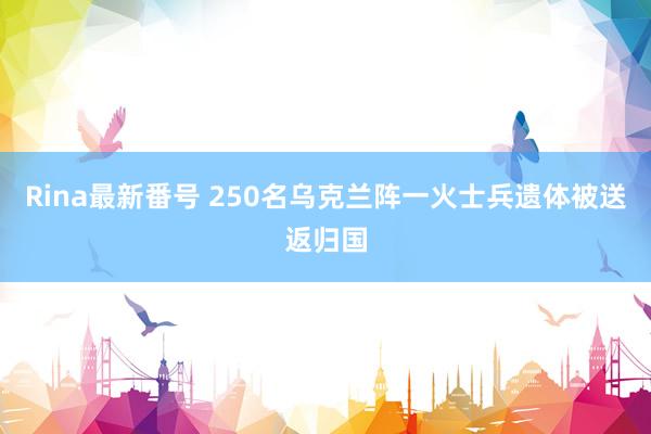 Rina最新番号 250名乌克兰阵一火士兵遗体被送返归国