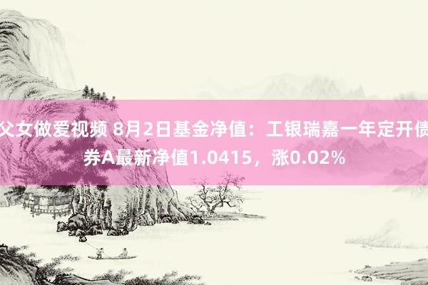 父女做爱视频 8月2日基金净值：工银瑞嘉一年定开债券A最新净值1.0415，涨0.02%