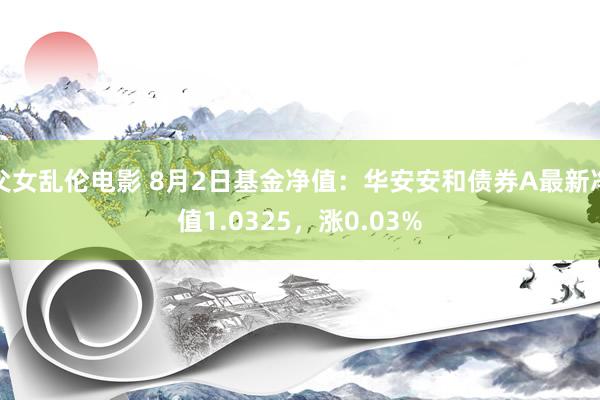 父女乱伦电影 8月2日基金净值：华安安和债券A最新净值1.0325，涨0.03%